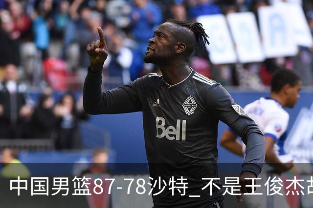 中国男篮87-78沙特 不是王俊杰胡金秋 他才是全场最佳 30+7带队起飞